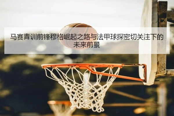 马赛青训前锋穆格崛起之路与法甲球探密切关注下的未来前景