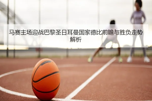 马赛主场迎战巴黎圣日耳曼国家德比前瞻与胜负走势解析