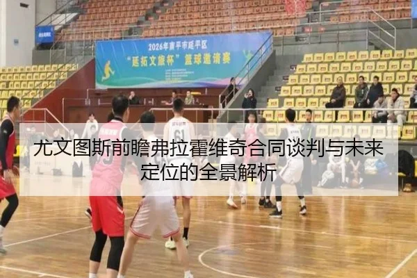 尤文图斯前瞻弗拉霍维奇合同谈判与未来定位的全景解析