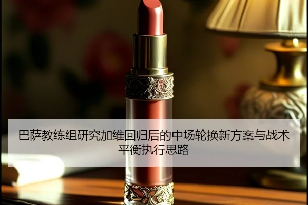 巴萨教练组研究加维回归后的中场轮换新方案与战术平衡执行思路