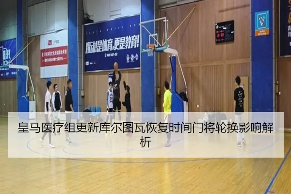皇马医疗组更新库尔图瓦恢复时间门将轮换影响解析