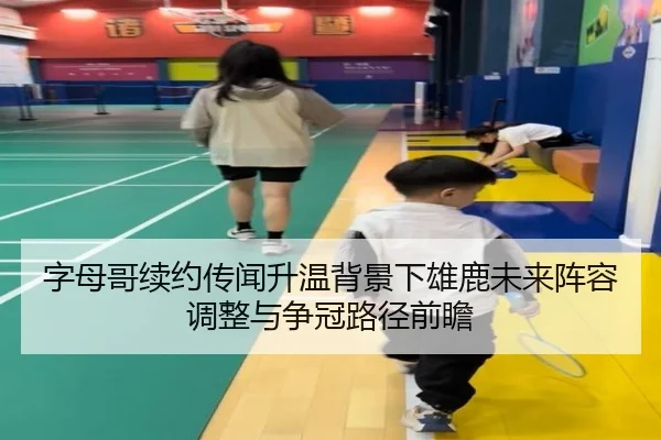 字母哥续约传闻升温背景下雄鹿未来阵容调整与争冠路径前瞻