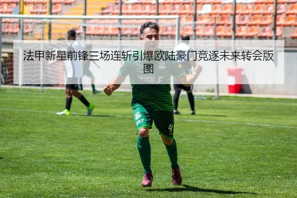 法甲新星前锋三场连斩引爆欧陆豪门竞逐未来转会版图